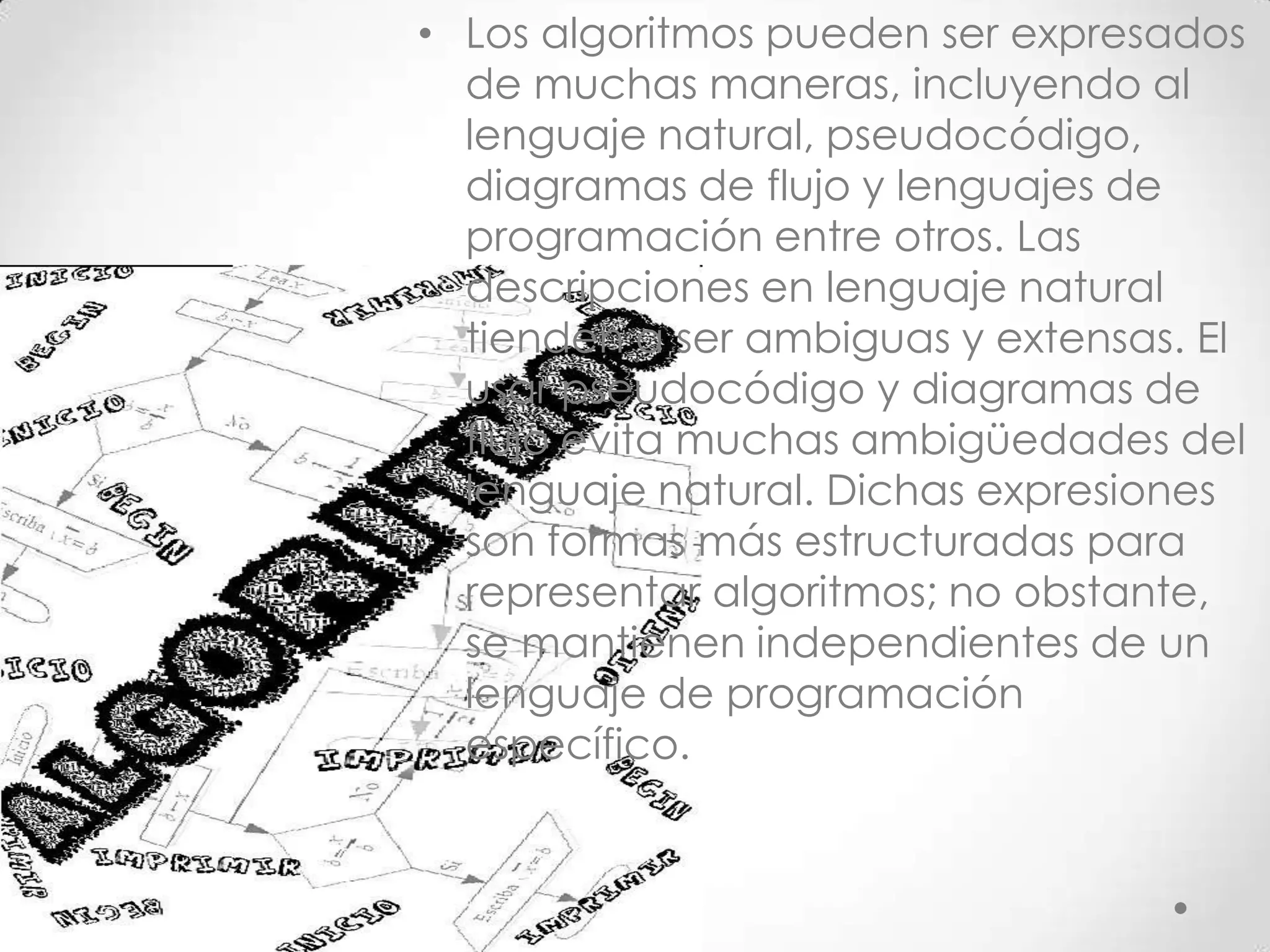 • Los algoritmos pueden ser expresados
de muchas maneras, incluyendo al
lenguaje natural, pseudocódigo,
diagramas de flujo y lenguajes de
programación entre otros. Las
descripciones en lenguaje natural
tienden a ser ambiguas y extensas. El
usar pseudocódigo y diagramas de
flujo evita muchas ambigüedades del
lenguaje natural. Dichas expresiones
son formas más estructuradas para
representar algoritmos; no obstante,
se mantienen independientes de un
lenguaje de programación
específico.
 