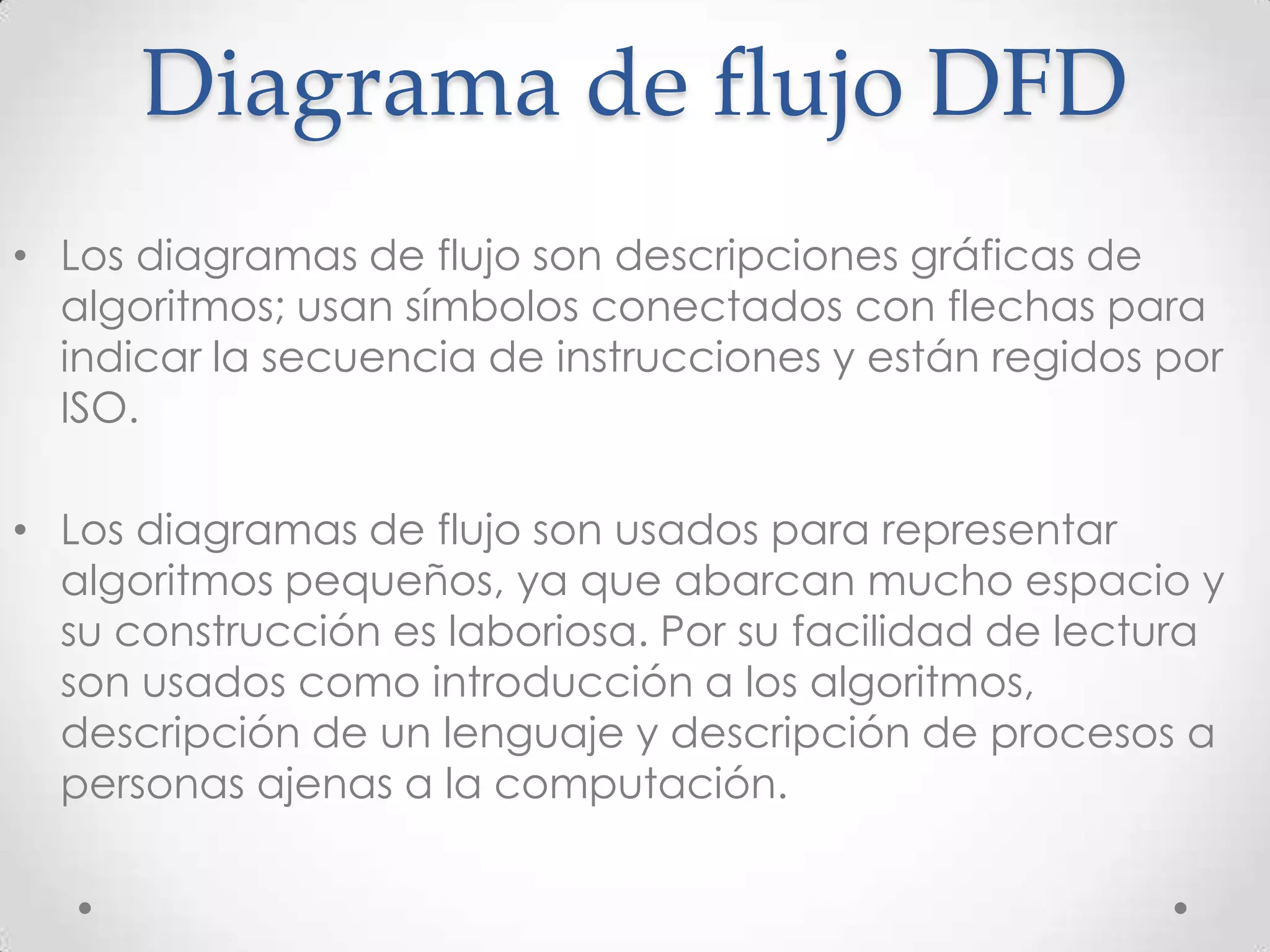 Diagrama de flujo DFD
• Los diagramas de flujo son descripciones gráficas de
algoritmos; usan símbolos conectados con flechas para
indicar la secuencia de instrucciones y están regidos por
ISO.
• Los diagramas de flujo son usados para representar
algoritmos pequeños, ya que abarcan mucho espacio y
su construcción es laboriosa. Por su facilidad de lectura
son usados como introducción a los algoritmos,
descripción de un lenguaje y descripción de procesos a
personas ajenas a la computación.
 