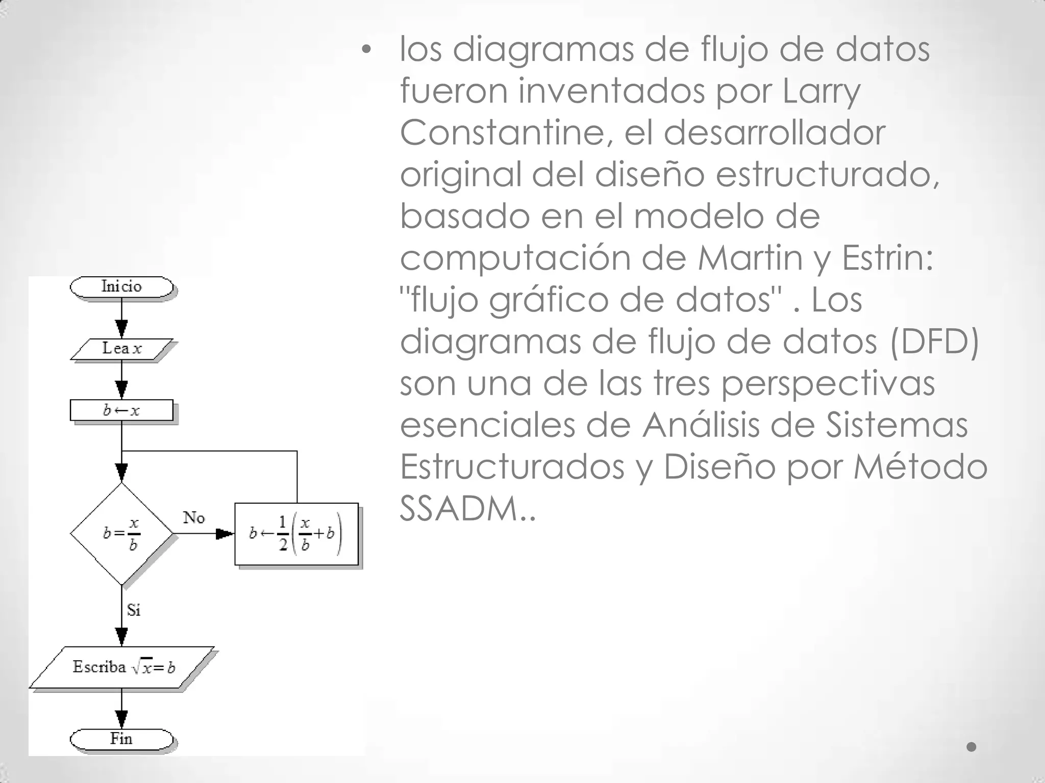• los diagramas de flujo de datos
fueron inventados por Larry
Constantine, el desarrollador
original del diseño estructurado,
basado en el modelo de
computación de Martin y Estrin:
"flujo gráfico de datos" . Los
diagramas de flujo de datos (DFD)
son una de las tres perspectivas
esenciales de Análisis de Sistemas
Estructurados y Diseño por Método
SSADM..
 
