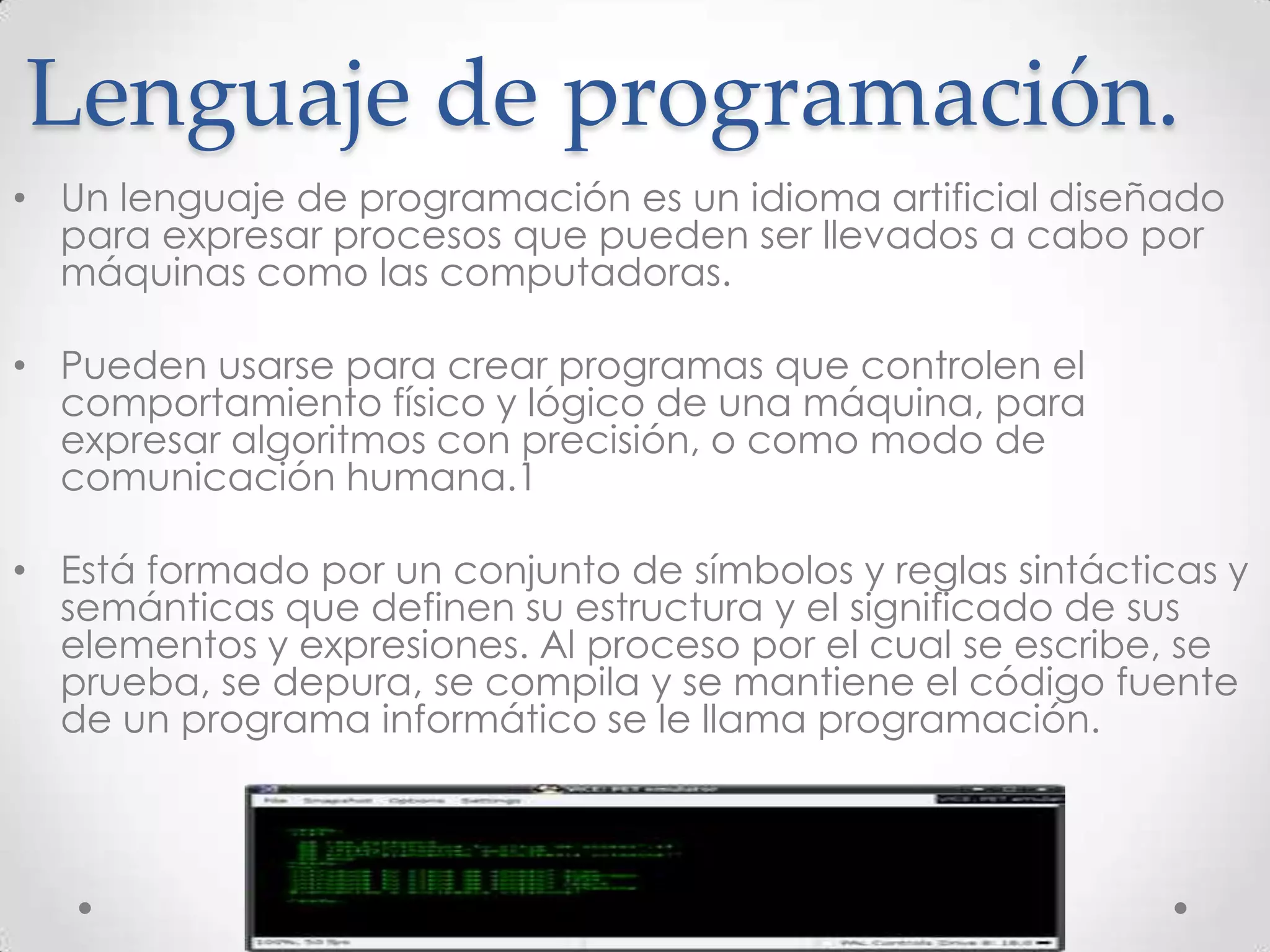 Lenguaje de programación.
• Un lenguaje de programación es un idioma artificial diseñado
para expresar procesos que pueden ser llevados a cabo por
máquinas como las computadoras.
• Pueden usarse para crear programas que controlen el
comportamiento físico y lógico de una máquina, para
expresar algoritmos con precisión, o como modo de
comunicación humana.1
• Está formado por un conjunto de símbolos y reglas sintácticas y
semánticas que definen su estructura y el significado de sus
elementos y expresiones. Al proceso por el cual se escribe, se
prueba, se depura, se compila y se mantiene el código fuente
de un programa informático se le llama programación.
 