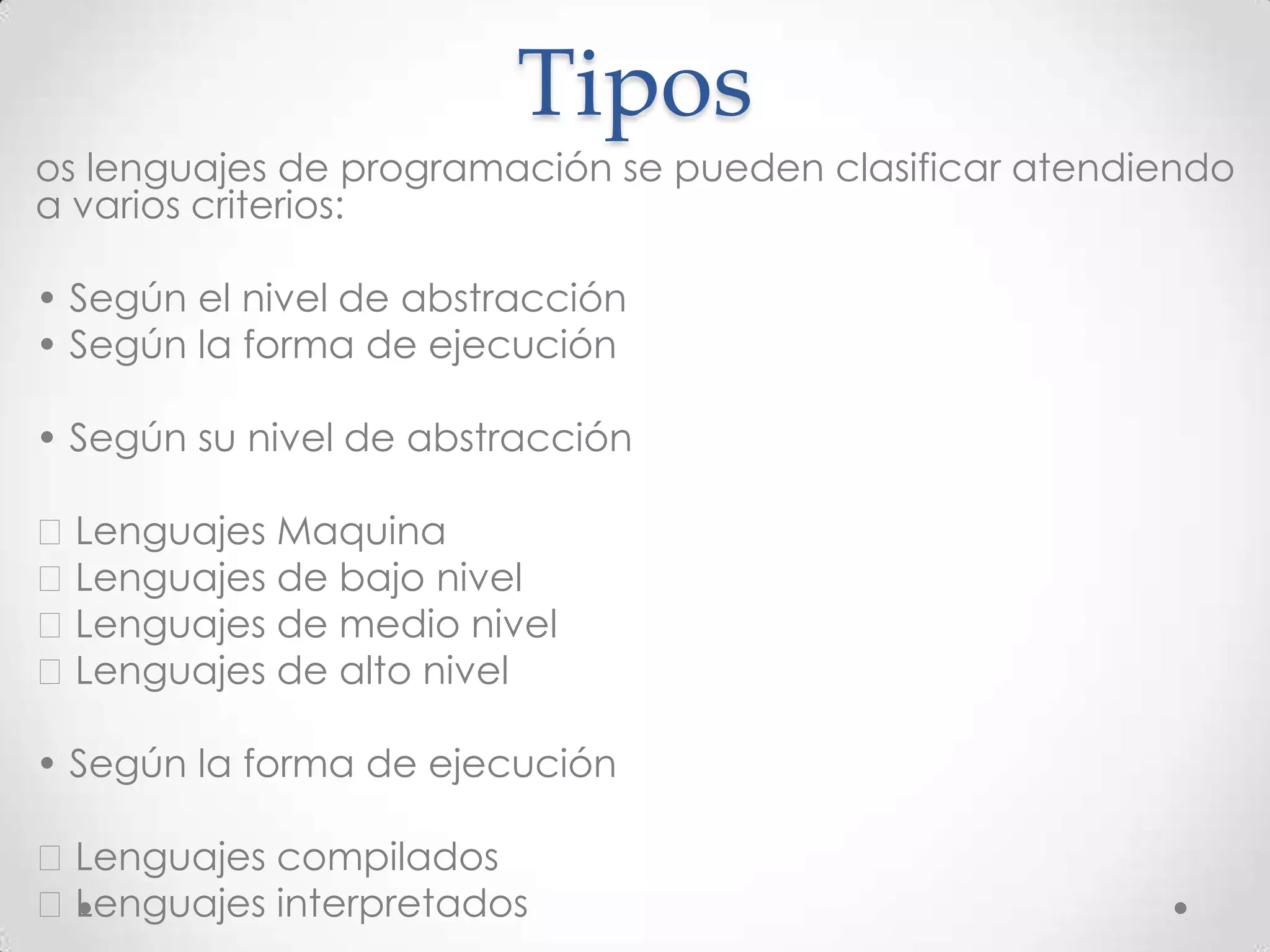 Tipos
• os lenguajes de programación se pueden clasificar atendiendo
a varios criterios:
• • Según el nivel de abstracción
• • Según la forma de ejecución
• • Según su nivel de abstracción
• Lenguajes Maquina
• Lenguajes de bajo nivel
• Lenguajes de medio nivel
• Lenguajes de alto nivel
• • Según la forma de ejecución
• Lenguajes compilados
• Lenguajes interpretados
 