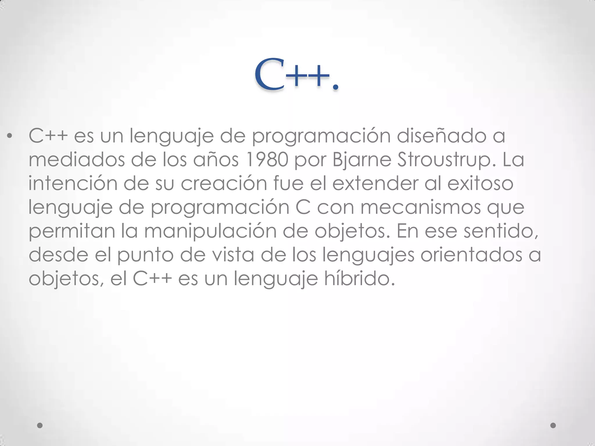 C++.
• C++ es un lenguaje de programación diseñado a
mediados de los años 1980 por Bjarne Stroustrup. La
intención de su creación fue el extender al exitoso
lenguaje de programación C con mecanismos que
permitan la manipulación de objetos. En ese sentido,
desde el punto de vista de los lenguajes orientados a
objetos, el C++ es un lenguaje híbrido.
 