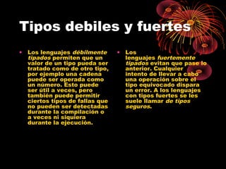 Tipos debiles y fuertes
• Los lenguajes débilmente
tipados permiten que un
valor de un tipo pueda ser
tratado como de otro tipo,
por ejemplo una cadena
puede ser operada como
un número. Esto puede
ser útil a veces, pero
también puede permitir
ciertos tipos de fallas que
no pueden ser detectadas
durante la compilación o
a veces ni siquiera
durante la ejecución.
• Los
lenguajes fuertemente
tipados evitan que pase lo
anterior. Cualquier
intento de llevar a cabo
una operación sobre el
tipo equivocado dispara
un error. A los lenguajes
con tipos fuertes se les
suele llamar de tipos
seguros.
 