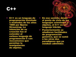 C++
• C++ es un lenguaje de
programación diseñado
a mediados de los años
1980 por Bjarne
Stroustrup. La
intención de su
creación fue el
extender al
exitoso lenguaje de
programación C con
mecanismos que
permitan la
manipulación
de objetos.
• En ese sentido, desde
el punto de vista de los
lenguajes orientados a
objetos, el C++ es un
lenguaje híbrido.
• Posteriormente se
añadieron facilidades
de programación
genérica, que se sumó
a los otros dos
paradigmas que ya
estaban admitidos 
 