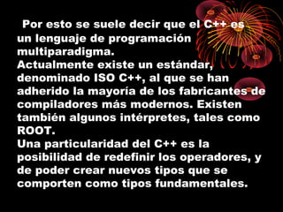  Por esto se suele decir que el C++ es
un lenguaje de programación
multiparadigma.
Actualmente existe un estándar,
denominado ISO C++, al que se han
adherido la mayoría de los fabricantes de
compiladores más modernos. Existen
también algunos intérpretes, tales como
ROOT.
Una particularidad del C++ es la
posibilidad de redefinir los operadores, y
de poder crear nuevos tipos que se
comporten como tipos fundamentales.
 