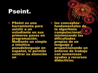 Pseint.
• PSeInt es una
herramienta para
asistir a un
estudiante en sus
primeros pasos en
programación.
Mediante un simple
e intuitivo
pseudolenguaje en
español, le permite
centrar su atención
en
• los conceptos
fundamentales de
la algoritmia
computacional,
minimizando las
dificultades
propias de un
lenguaje y
proporcionando un
entorno de trabajo
con numerosas
ayudas y recursos
didácticos.
 
