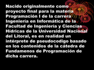 Nacido originalmente como
proyecto final para la materia
Programación I de la carrera
Ingeniería en Informática de la
Facultad de Ingeniería y Ciencias
Hídricas de la Universidad Nacional
del Litoral, es en realidad un
intérprete de pseudocodigo basado
en los contenidos de la cátedra de
Fundamenos de Programación de
dicha carrera.
 