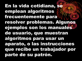 En la vida cotidiana, se
emplean algoritmos
frecuentemente para
resolver problemas. Algunos
ejemplos son los manuales
de usuario, que muestran
algoritmos para usar un
aparato, o las instrucciones
que recibe un trabajador por
parte de su patrón.
 