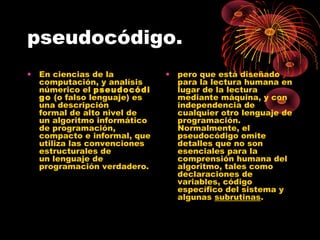 pseudocódigo.
• En ciencias de la
computación, y analísis
númerico el pseudocódi
go (o falso lenguaje) es
una descripción
formal de alto nivel de
un algoritmo informático
de programación,
compacto e informal, que
utiliza las convenciones
estructurales de
un lenguaje de
programación verdadero.
• pero que está diseñado
para la lectura humana en
lugar de la lectura
mediante máquina, y con
independencia de
cualquier otro lenguaje de
programación.
Normalmente, el
pseudocódigo omite
detalles que no son
esenciales para la
comprensión humana del
algoritmo, tales como
declaraciones de
variables, código
específico del sistema y
algunas subrutinas.
 
