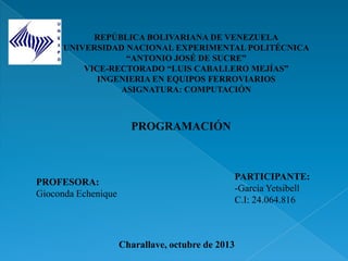REPÚBLICA BOLIVARIANA DE VENEZUELA
UNIVERSIDAD NACIONAL EXPERIMENTAL POLITÉCNICA
“ANTONIO JOSÉ DE SUCRE”
VICE-RECTORADO “LUIS CABALLERO MEJÍAS”
INGENIERIA EN EQUIPOS FERROVIARIOS
ASIGNATURA: COMPUTACIÓN
PROFESORA:
Gioconda Echenique
PARTICIPANTE:
-García Yetsibell
C.I: 24.064.816
Charallave, octubre de 2013
PROGRAMACIÓN
 