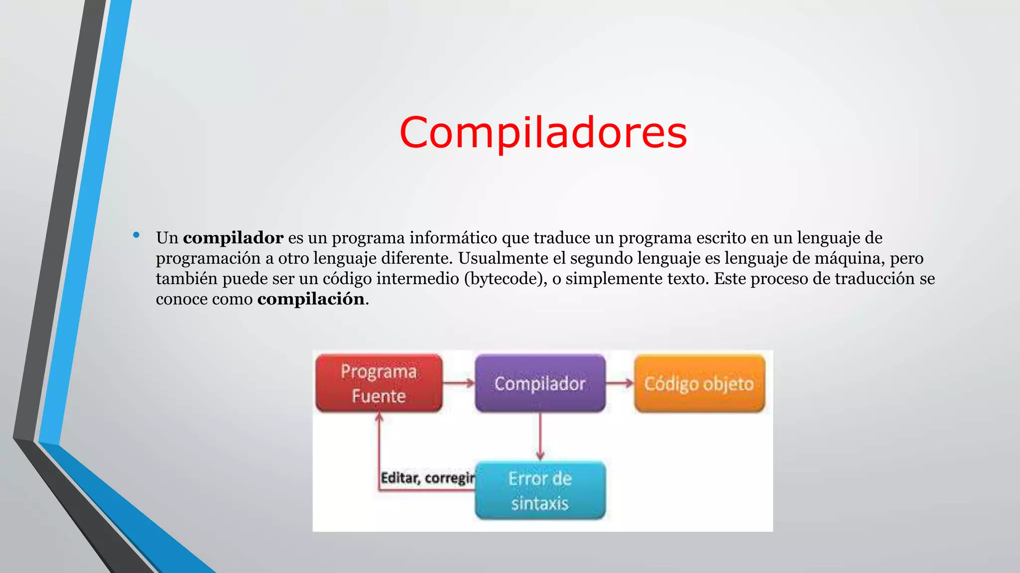 Compiladores
• Un compilador es un programa informático que traduce un programa escrito en un lenguaje de
programación a otro lenguaje diferente. Usualmente el segundo lenguaje es lenguaje de máquina, pero
también puede ser un código intermedio (bytecode), o simplemente texto. Este proceso de traducción se
conoce como compilación.
 