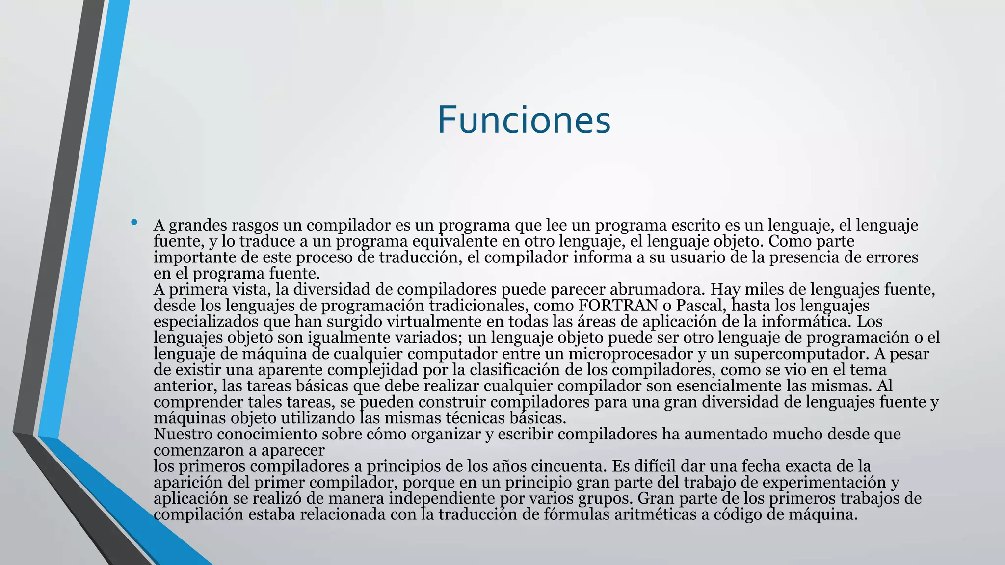 Funciones
• A grandes rasgos un compilador es un programa que lee un programa escrito es un lenguaje, el lenguaje
fuente, y lo traduce a un programa equivalente en otro lenguaje, el lenguaje objeto. Como parte
importante de este proceso de traducción, el compilador informa a su usuario de la presencia de errores
en el programa fuente.
A primera vista, la diversidad de compiladores puede parecer abrumadora. Hay miles de lenguajes fuente,
desde los lenguajes de programación tradicionales, como FORTRAN o Pascal, hasta los lenguajes
especializados que han surgido virtualmente en todas las áreas de aplicación de la informática. Los
lenguajes objeto son igualmente variados; un lenguaje objeto puede ser otro lenguaje de programación o el
lenguaje de máquina de cualquier computador entre un microprocesador y un supercomputador. A pesar
de existir una aparente complejidad por la clasificación de los compiladores, como se vio en el tema
anterior, las tareas básicas que debe realizar cualquier compilador son esencialmente las mismas. Al
comprender tales tareas, se pueden construir compiladores para una gran diversidad de lenguajes fuente y
máquinas objeto utilizando las mismas técnicas básicas.
Nuestro conocimiento sobre cómo organizar y escribir compiladores ha aumentado mucho desde que
comenzaron a aparecer
los primeros compiladores a principios de los años cincuenta. Es difícil dar una fecha exacta de la
aparición del primer compilador, porque en un principio gran parte del trabajo de experimentación y
aplicación se realizó de manera independiente por varios grupos. Gran parte de los primeros trabajos de
compilación estaba relacionada con la traducción de fórmulas aritméticas a código de máquina.
 