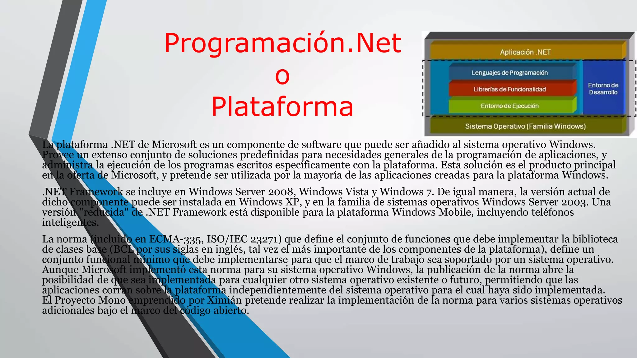 Programación.Net
o
Plataforma
La plataforma .NET de Microsoft es un componente de software que puede ser añadido al sistema operativo Windows.
Provee un extenso conjunto de soluciones predefinidas para necesidades generales de la programación de aplicaciones, y
administra la ejecución de los programas escritos específicamente con la plataforma. Esta solución es el producto principal
en la oferta de Microsoft, y pretende ser utilizada por la mayoría de las aplicaciones creadas para la plataforma Windows.
.NET Framework se incluye en Windows Server 2008, Windows Vista y Windows 7. De igual manera, la versión actual de
dicho componente puede ser instalada en Windows XP, y en la familia de sistemas operativos Windows Server 2003. Una
versión "reducida" de .NET Framework está disponible para la plataforma Windows Mobile, incluyendo teléfonos
inteligentes.
La norma (incluido en ECMA-335, ISO/IEC 23271) que define el conjunto de funciones que debe implementar la biblioteca
de clases base (BCL por sus siglas en inglés, tal vez el más importante de los componentes de la plataforma), define un
conjunto funcional mínimo que debe implementarse para que el marco de trabajo sea soportado por un sistema operativo.
Aunque Microsoft implementó esta norma para su sistema operativo Windows, la publicación de la norma abre la
posibilidad de que sea implementada para cualquier otro sistema operativo existente o futuro, permitiendo que las
aplicaciones corran sobre la plataforma independientemente del sistema operativo para el cual haya sido implementada.
El Proyecto Mono emprendido por Ximián pretende realizar la implementación de la norma para varios sistemas operativos
adicionales bajo el marco del código abierto.
 