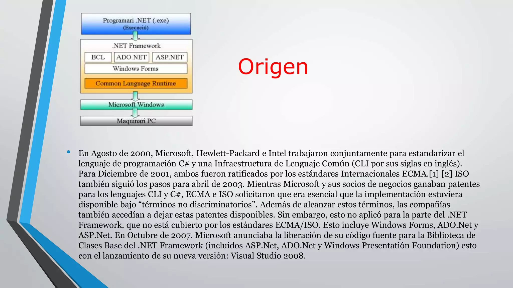 Origen
• En Agosto de 2000, Microsoft, Hewlett-Packard e Intel trabajaron conjuntamente para estandarizar el
lenguaje de programación C# y una Infraestructura de Lenguaje Común (CLI por sus siglas en inglés).
Para Diciembre de 2001, ambos fueron ratificados por los estándares Internacionales ECMA.[1] [2] ISO
también siguió los pasos para abril de 2003. Mientras Microsoft y sus socios de negocios ganaban patentes
para los lenguajes CLI y C#, ECMA e ISO solicitaron que era esencial que la implementación estuviera
disponible bajo “términos no discriminatorios”. Además de alcanzar estos términos, las compañías
también accedían a dejar estas patentes disponibles. Sin embargo, esto no aplicó para la parte del .NET
Framework, que no está cubierto por los estándares ECMA/ISO. Esto incluye Windows Forms, ADO.Net y
ASP.Net. En Octubre de 2007, Microsoft anunciaba la liberación de su código fuente para la Biblioteca de
Clases Base del .NET Framework (incluidos ASP.Net, ADO.Net y Windows Presentatión Foundation) esto
con el lanzamiento de su nueva versión: Visual Studio 2008.
 