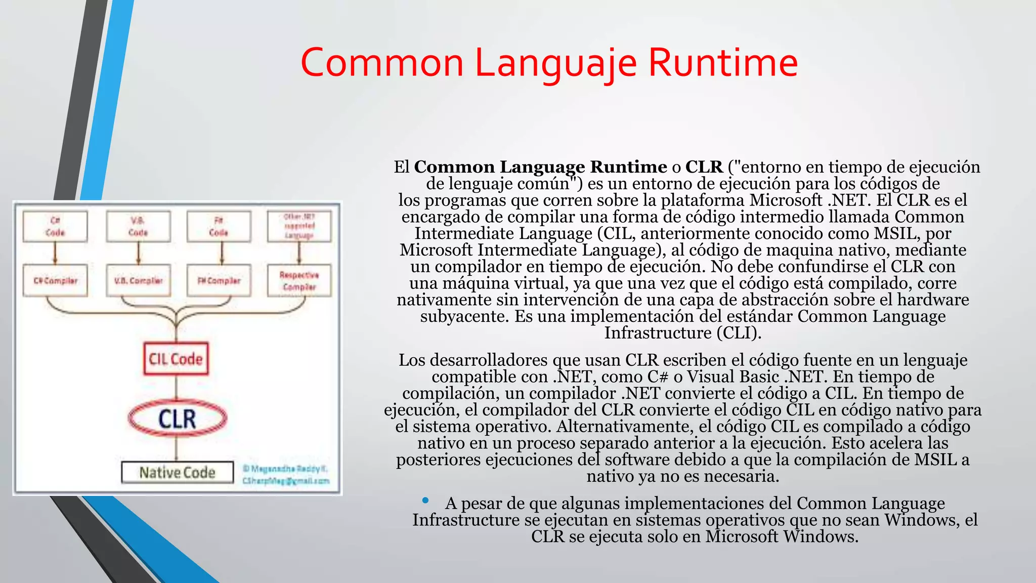 Common Languaje Runtime
El Common Language Runtime o CLR ("entorno en tiempo de ejecución
de lenguaje común") es un entorno de ejecución para los códigos de
los programas que corren sobre la plataforma Microsoft .NET. El CLR es el
encargado de compilar una forma de código intermedio llamada Common
Intermediate Language (CIL, anteriormente conocido como MSIL, por
Microsoft Intermediate Language), al código de maquina nativo, mediante
un compilador en tiempo de ejecución. No debe confundirse el CLR con
una máquina virtual, ya que una vez que el código está compilado, corre
nativamente sin intervención de una capa de abstracción sobre el hardware
subyacente. Es una implementación del estándar Common Language
Infrastructure (CLI).
Los desarrolladores que usan CLR escriben el código fuente en un lenguaje
compatible con .NET, como C# o Visual Basic .NET. En tiempo de
compilación, un compilador .NET convierte el código a CIL. En tiempo de
ejecución, el compilador del CLR convierte el código CIL en código nativo para
el sistema operativo. Alternativamente, el código CIL es compilado a código
nativo en un proceso separado anterior a la ejecución. Esto acelera las
posteriores ejecuciones del software debido a que la compilación de MSIL a
nativo ya no es necesaria.
• A pesar de que algunas implementaciones del Common Language
Infrastructure se ejecutan en sistemas operativos que no sean Windows, el
CLR se ejecuta solo en Microsoft Windows.
 