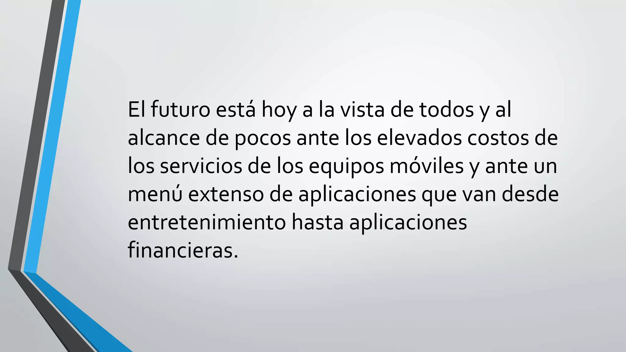 El futuro está hoy a la vista de todos y al
alcance de pocos ante los elevados costos de
los servicios de los equipos móviles y ante un
menú extenso de aplicaciones que van desde
entretenimiento hasta aplicaciones
financieras.
 