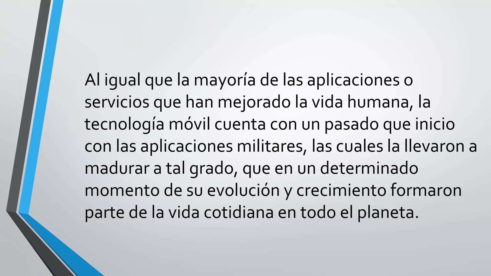 Al igual que la mayoría de las aplicaciones o
servicios que han mejorado la vida humana, la
tecnología móvil cuenta con un pasado que inicio
con las aplicaciones militares, las cuales la llevaron a
madurar a tal grado, que en un determinado
momento de su evolución y crecimiento formaron
parte de la vida cotidiana en todo el planeta.
 