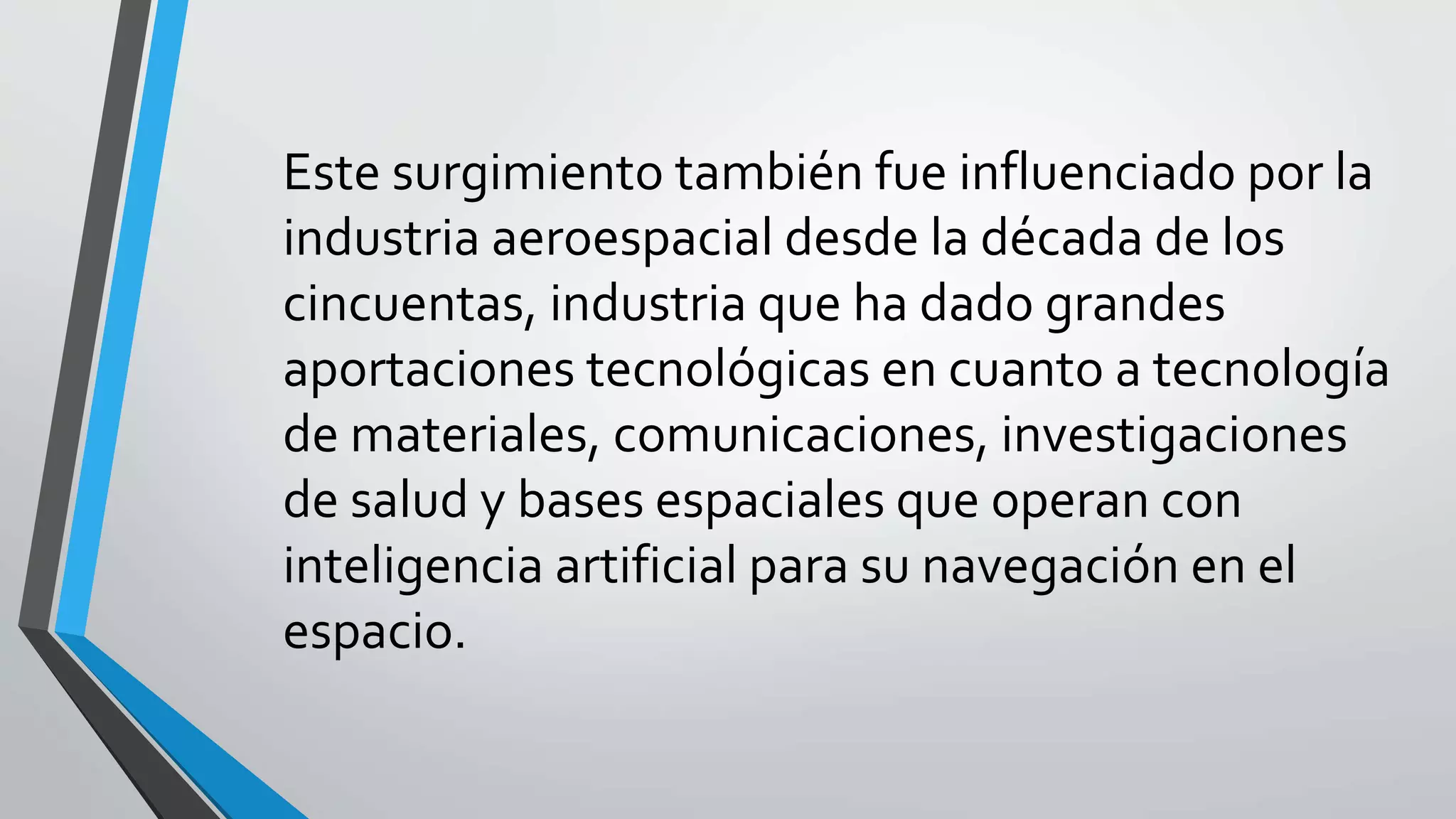 Este surgimiento también fue influenciado por la
industria aeroespacial desde la década de los
cincuentas, industria que ha dado grandes
aportaciones tecnológicas en cuanto a tecnología
de materiales, comunicaciones, investigaciones
de salud y bases espaciales que operan con
inteligencia artificial para su navegación en el
espacio.
 
