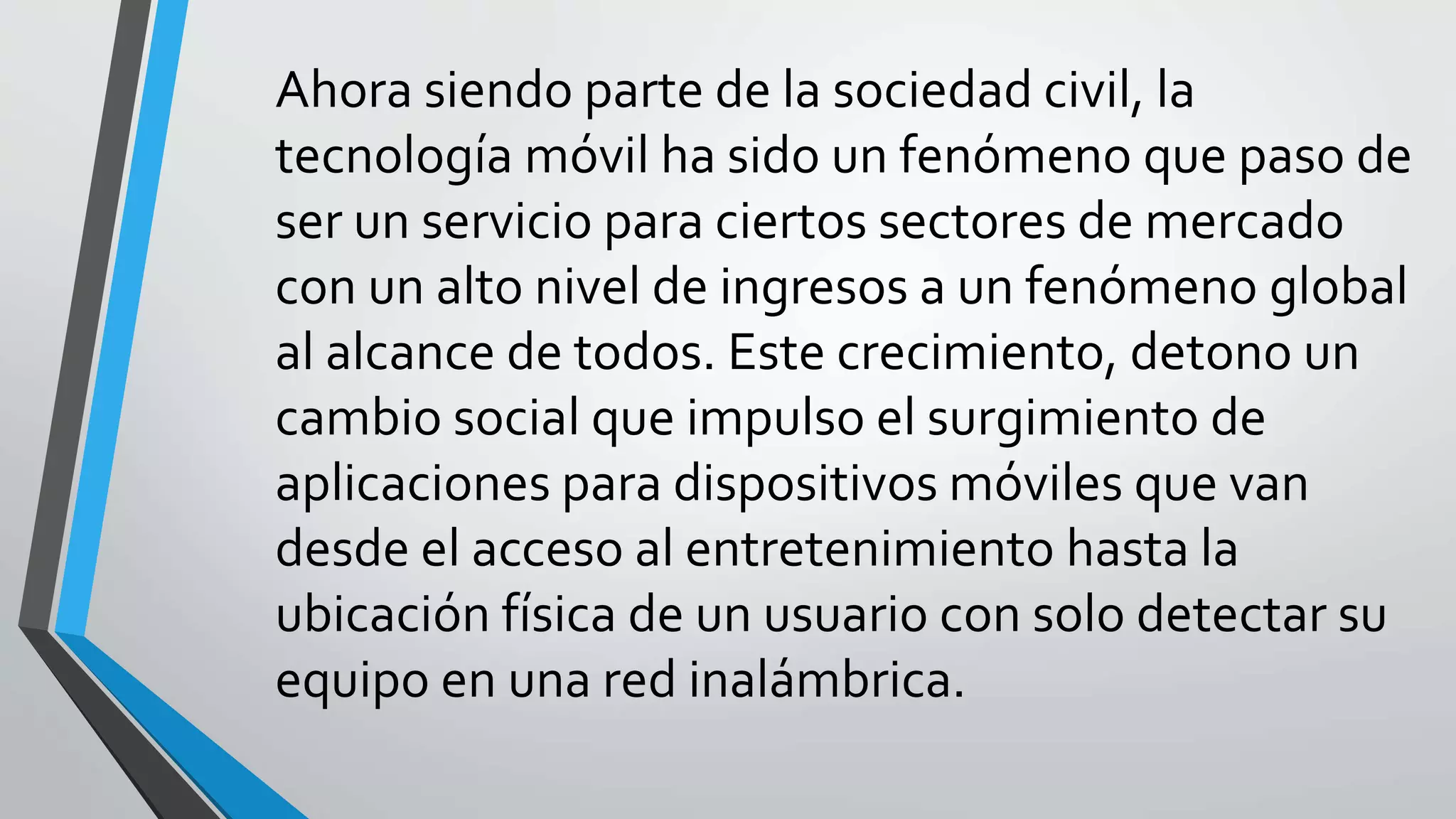 Ahora siendo parte de la sociedad civil, la
tecnología móvil ha sido un fenómeno que paso de
ser un servicio para ciertos sectores de mercado
con un alto nivel de ingresos a un fenómeno global
al alcance de todos. Este crecimiento, detono un
cambio social que impulso el surgimiento de
aplicaciones para dispositivos móviles que van
desde el acceso al entretenimiento hasta la
ubicación física de un usuario con solo detectar su
equipo en una red inalámbrica.
 