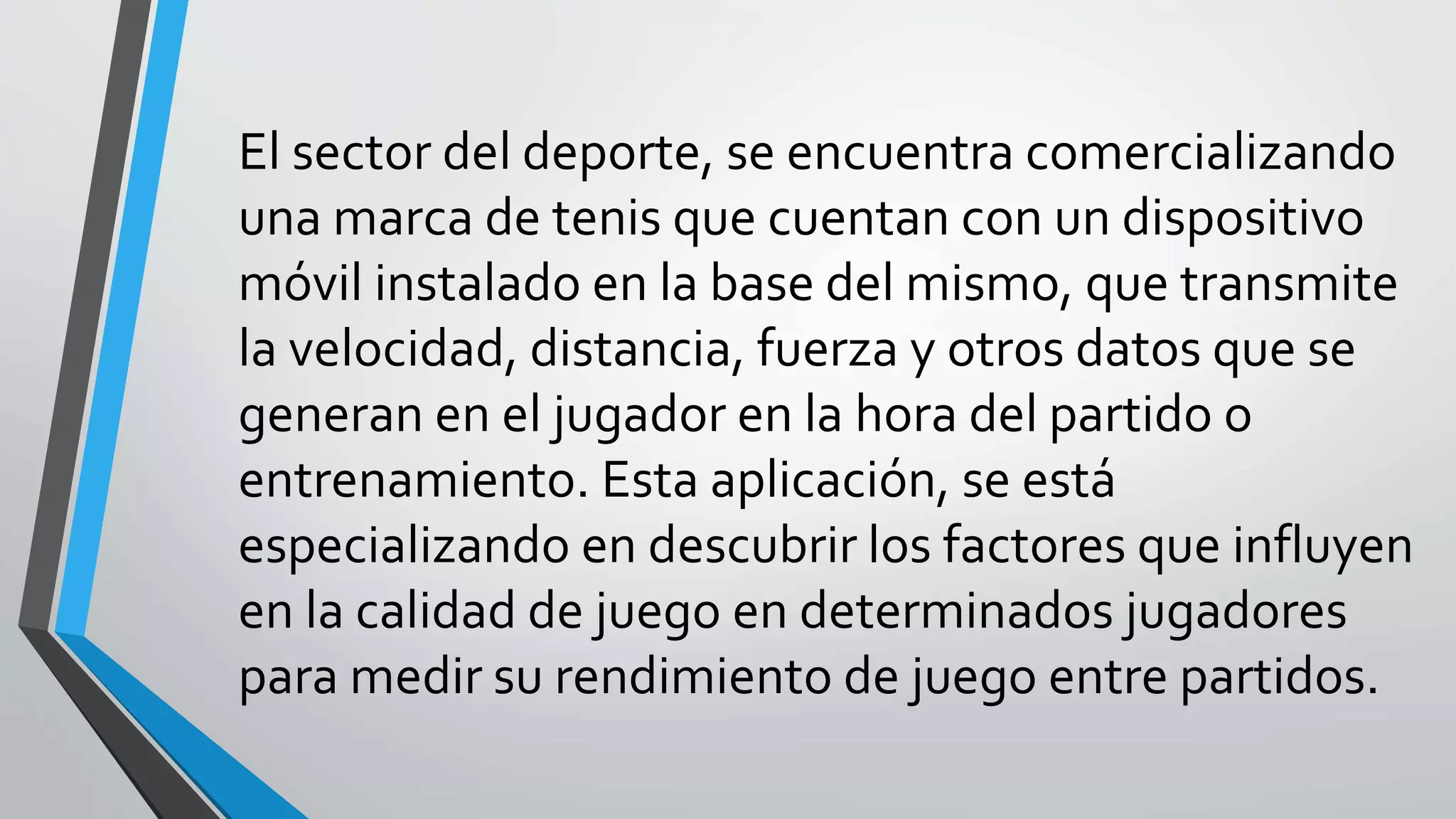 El sector del deporte, se encuentra comercializando
una marca de tenis que cuentan con un dispositivo
móvil instalado en la base del mismo, que transmite
la velocidad, distancia, fuerza y otros datos que se
generan en el jugador en la hora del partido o
entrenamiento. Esta aplicación, se está
especializando en descubrir los factores que influyen
en la calidad de juego en determinados jugadores
para medir su rendimiento de juego entre partidos.
 
