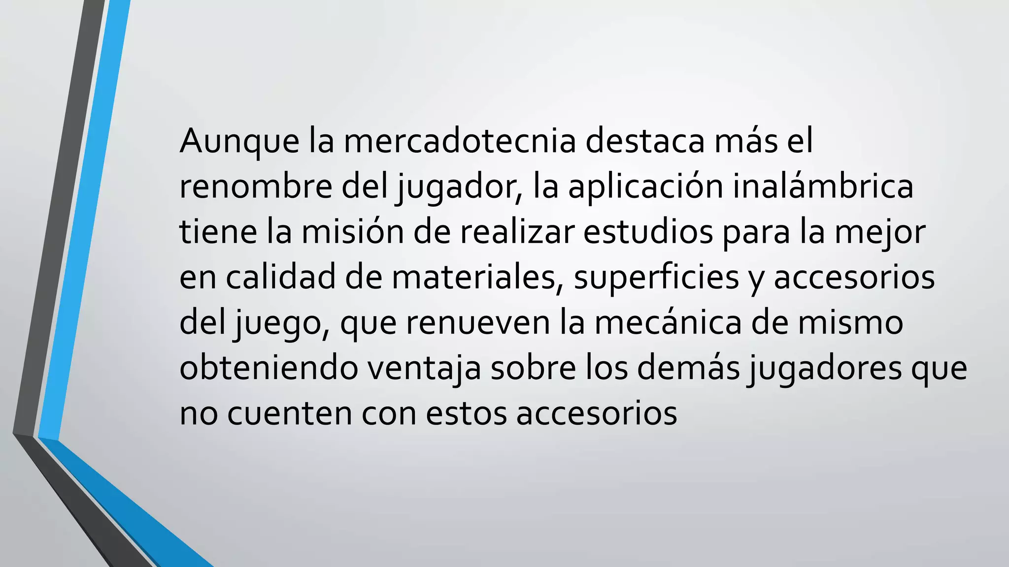 Aunque la mercadotecnia destaca más el
renombre del jugador, la aplicación inalámbrica
tiene la misión de realizar estudios para la mejor
en calidad de materiales, superficies y accesorios
del juego, que renueven la mecánica de mismo
obteniendo ventaja sobre los demás jugadores que
no cuenten con estos accesorios
 
