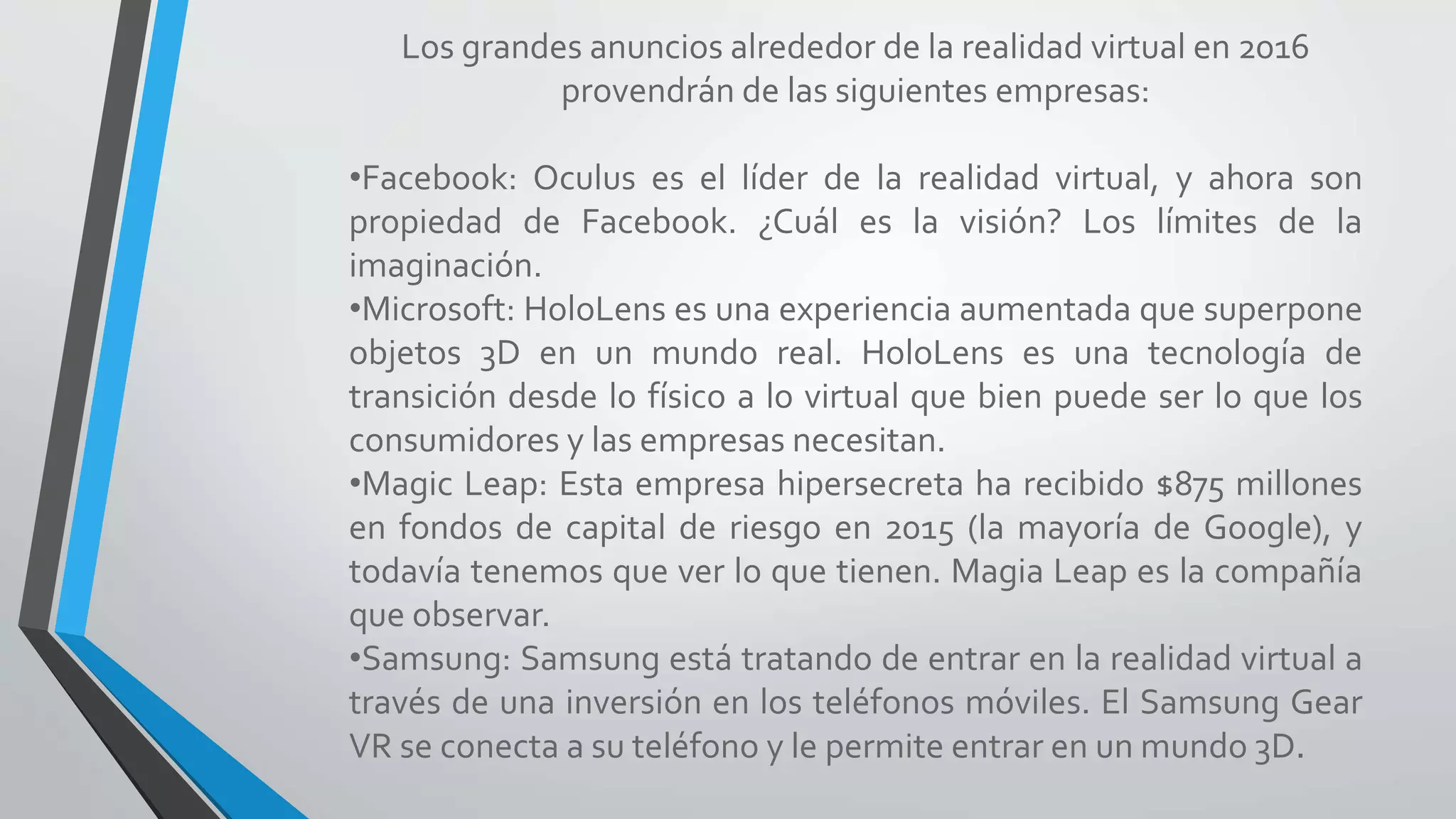 Los grandes anuncios alrededor de la realidad virtual en 2016
provendrán de las siguientes empresas:
•Facebook: Oculus es el líder de la realidad virtual, y ahora son
propiedad de Facebook. ¿Cuál es la visión? Los límites de la
imaginación.
•Microsoft: HoloLens es una experiencia aumentada que superpone
objetos 3D en un mundo real. HoloLens es una tecnología de
transición desde lo físico a lo virtual que bien puede ser lo que los
consumidores y las empresas necesitan.
•Magic Leap: Esta empresa hipersecreta ha recibido $875 millones
en fondos de capital de riesgo en 2015 (la mayoría de Google), y
todavía tenemos que ver lo que tienen. Magia Leap es la compañía
que observar.
•Samsung: Samsung está tratando de entrar en la realidad virtual a
través de una inversión en los teléfonos móviles. El Samsung Gear
VR se conecta a su teléfono y le permite entrar en un mundo 3D.
 