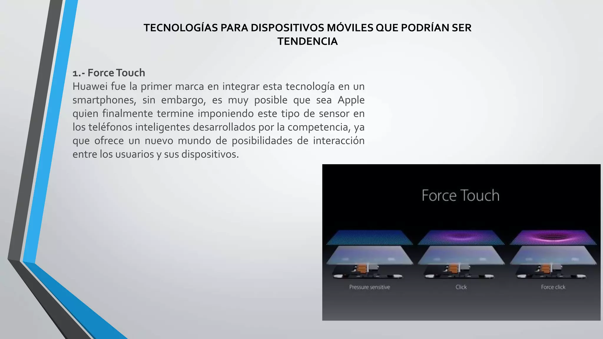 TECNOLOGÍAS PARA DISPOSITIVOS MÓVILES QUE PODRÍAN SER
TENDENCIA
1.- ForceTouch
Huawei fue la primer marca en integrar esta tecnología en un
smartphones, sin embargo, es muy posible que sea Apple
quien finalmente termine imponiendo este tipo de sensor en
los teléfonos inteligentes desarrollados por la competencia, ya
que ofrece un nuevo mundo de posibilidades de interacción
entre los usuarios y sus dispositivos.
 