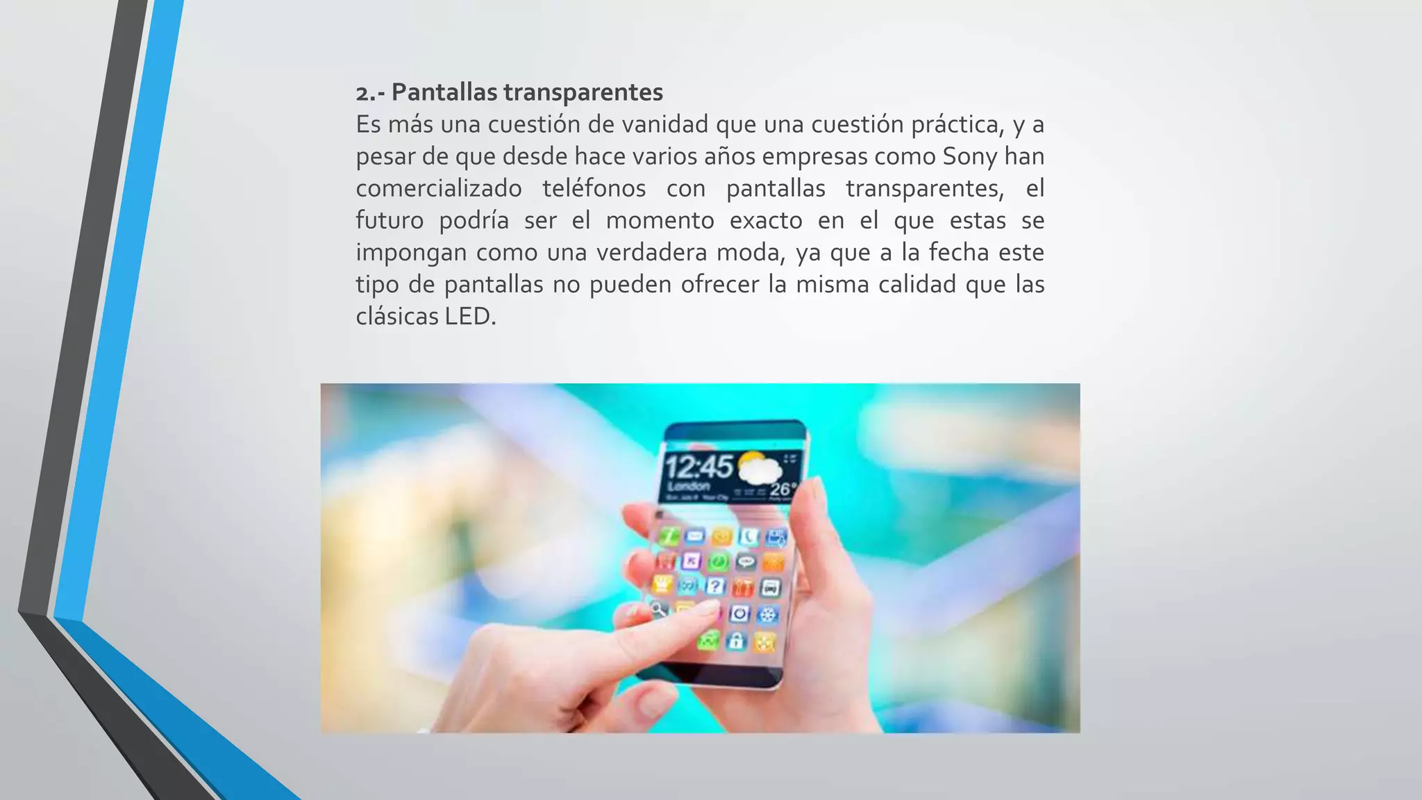 2.- Pantallas transparentes
Es más una cuestión de vanidad que una cuestión práctica, y a
pesar de que desde hace varios años empresas como Sony han
comercializado teléfonos con pantallas transparentes, el
futuro podría ser el momento exacto en el que estas se
impongan como una verdadera moda, ya que a la fecha este
tipo de pantallas no pueden ofrecer la misma calidad que las
clásicas LED.
 
