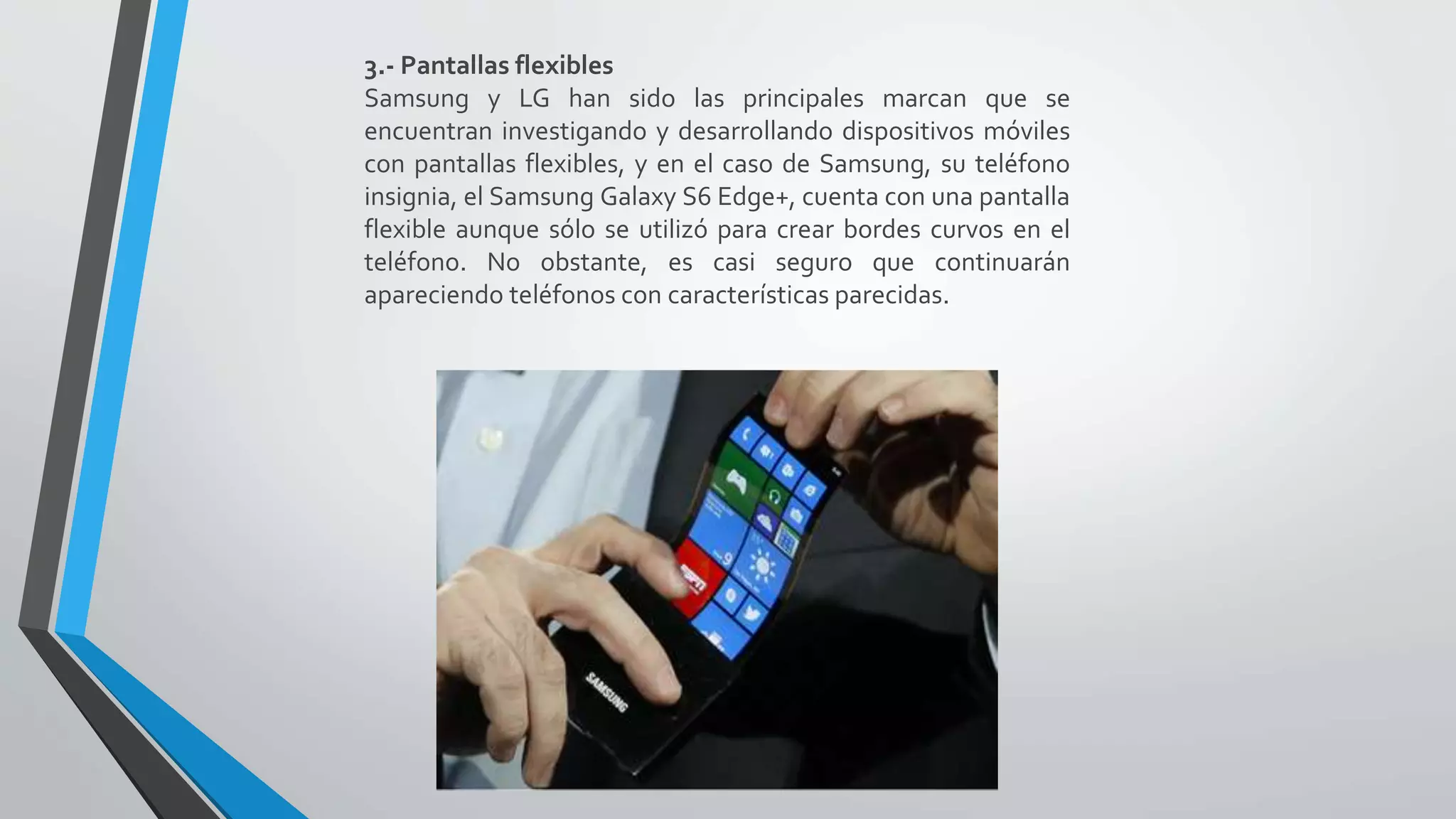 3.- Pantallas flexibles
Samsung y LG han sido las principales marcan que se
encuentran investigando y desarrollando dispositivos móviles
con pantallas flexibles, y en el caso de Samsung, su teléfono
insignia, el Samsung Galaxy S6 Edge+, cuenta con una pantalla
flexible aunque sólo se utilizó para crear bordes curvos en el
teléfono. No obstante, es casi seguro que continuarán
apareciendo teléfonos con características parecidas.
 