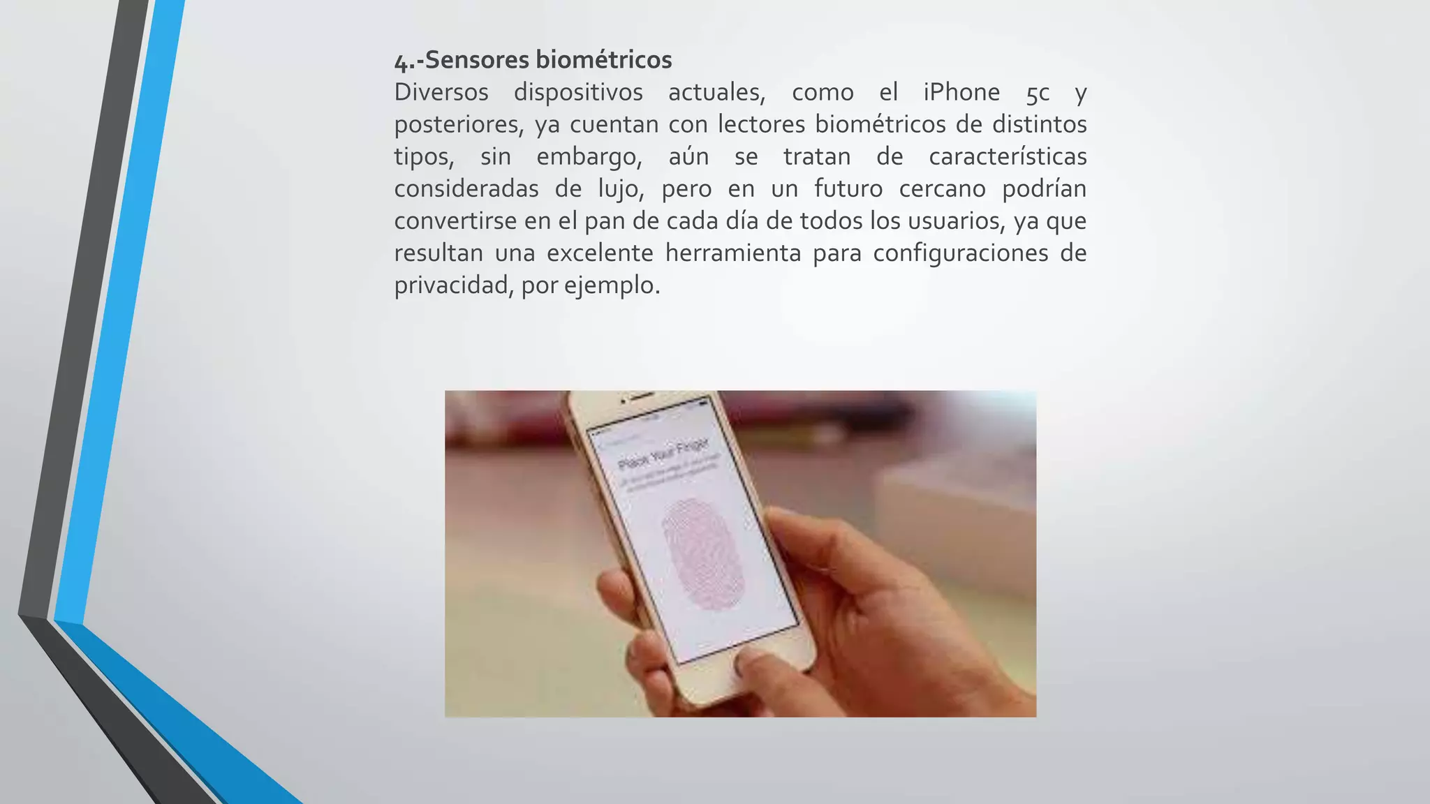 4.-Sensores biométricos
Diversos dispositivos actuales, como el iPhone 5c y
posteriores, ya cuentan con lectores biométricos de distintos
tipos, sin embargo, aún se tratan de características
consideradas de lujo, pero en un futuro cercano podrían
convertirse en el pan de cada día de todos los usuarios, ya que
resultan una excelente herramienta para configuraciones de
privacidad, por ejemplo.
 