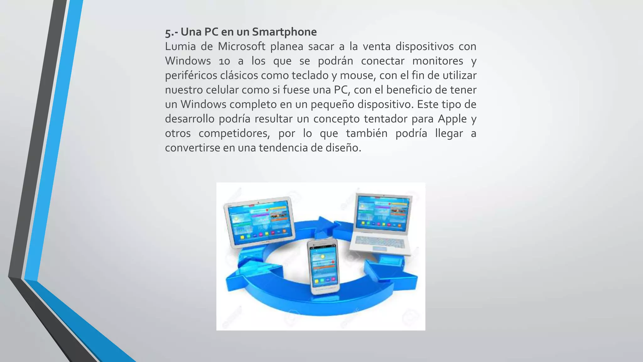 5.- Una PC en un Smartphone
Lumia de Microsoft planea sacar a la venta dispositivos con
Windows 10 a los que se podrán conectar monitores y
periféricos clásicos como teclado y mouse, con el fin de utilizar
nuestro celular como si fuese una PC, con el beneficio de tener
un Windows completo en un pequeño dispositivo. Este tipo de
desarrollo podría resultar un concepto tentador para Apple y
otros competidores, por lo que también podría llegar a
convertirse en una tendencia de diseño.
 