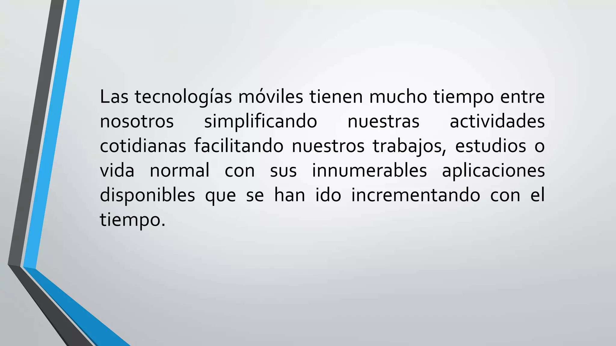 Las tecnologías móviles tienen mucho tiempo entre
nosotros simplificando nuestras actividades
cotidianas facilitando nuestros trabajos, estudios o
vida normal con sus innumerables aplicaciones
disponibles que se han ido incrementando con el
tiempo.
 