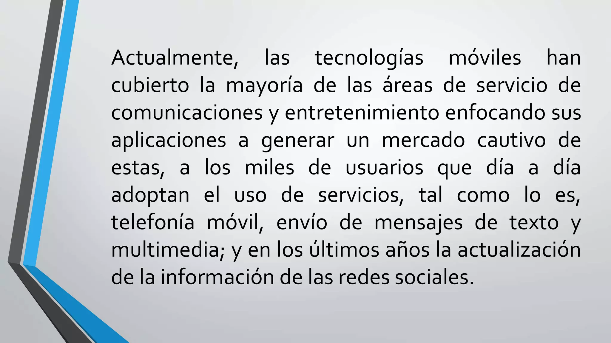 Actualmente, las tecnologías móviles han
cubierto la mayoría de las áreas de servicio de
comunicaciones y entretenimiento enfocando sus
aplicaciones a generar un mercado cautivo de
estas, a los miles de usuarios que día a día
adoptan el uso de servicios, tal como lo es,
telefonía móvil, envío de mensajes de texto y
multimedia; y en los últimos años la actualización
de la información de las redes sociales.
 