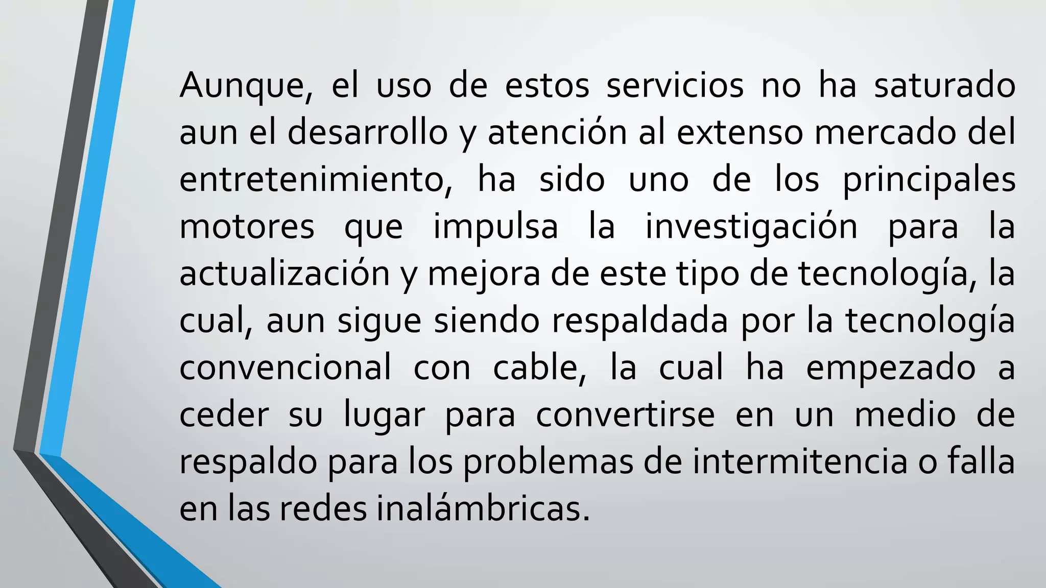 Aunque, el uso de estos servicios no ha saturado
aun el desarrollo y atención al extenso mercado del
entretenimiento, ha sido uno de los principales
motores que impulsa la investigación para la
actualización y mejora de este tipo de tecnología, la
cual, aun sigue siendo respaldada por la tecnología
convencional con cable, la cual ha empezado a
ceder su lugar para convertirse en un medio de
respaldo para los problemas de intermitencia o falla
en las redes inalámbricas.
 