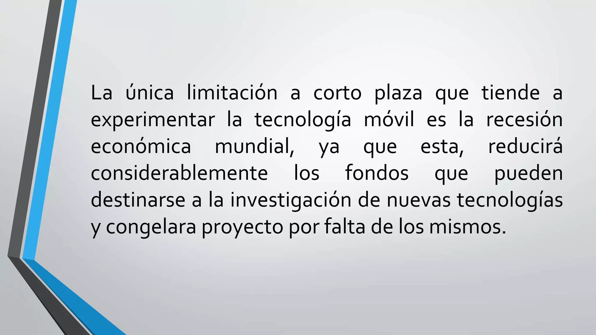 La única limitación a corto plaza que tiende a
experimentar la tecnología móvil es la recesión
económica mundial, ya que esta, reducirá
considerablemente los fondos que pueden
destinarse a la investigación de nuevas tecnologías
y congelara proyecto por falta de los mismos.
 