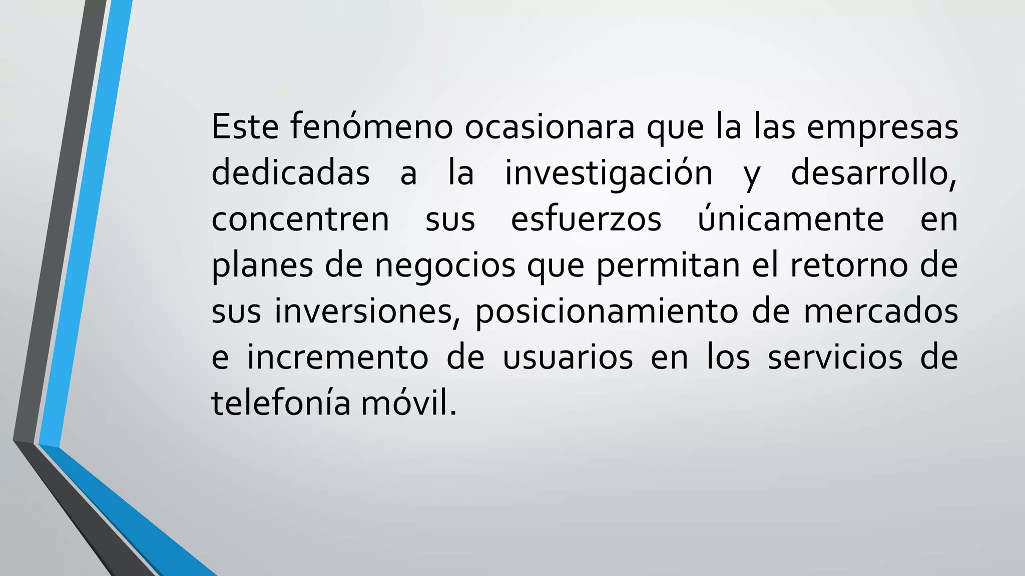 Este fenómeno ocasionara que la las empresas
dedicadas a la investigación y desarrollo,
concentren sus esfuerzos únicamente en
planes de negocios que permitan el retorno de
sus inversiones, posicionamiento de mercados
e incremento de usuarios en los servicios de
telefonía móvil.
 