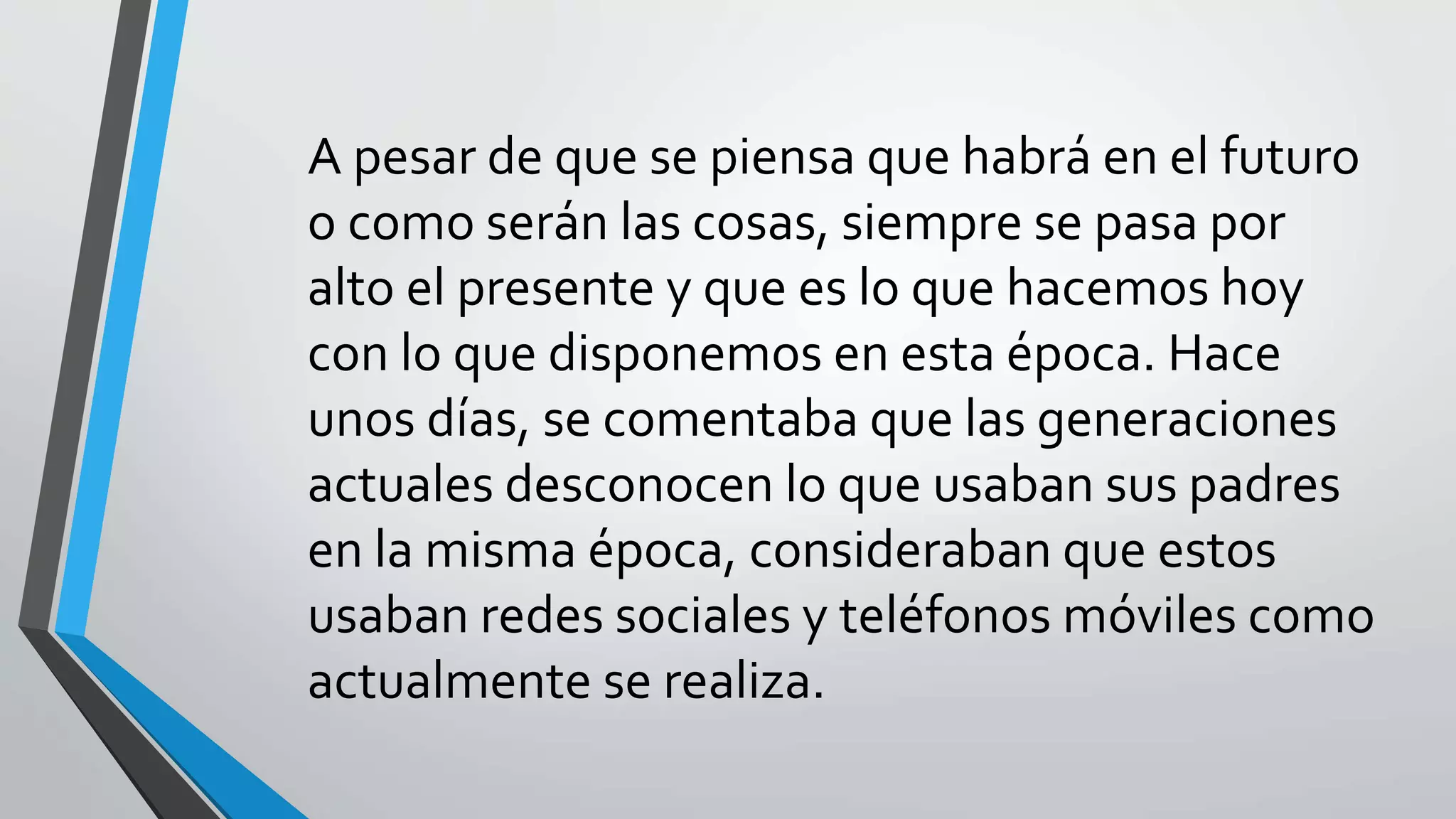A pesar de que se piensa que habrá en el futuro
o como serán las cosas, siempre se pasa por
alto el presente y que es lo que hacemos hoy
con lo que disponemos en esta época. Hace
unos días, se comentaba que las generaciones
actuales desconocen lo que usaban sus padres
en la misma época, consideraban que estos
usaban redes sociales y teléfonos móviles como
actualmente se realiza.
 