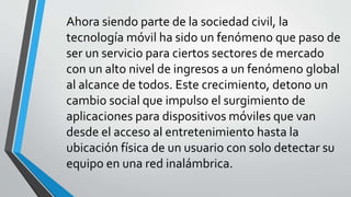 Ahora siendo parte de la sociedad civil, la
tecnología móvil ha sido un fenómeno que paso de
ser un servicio para ciertos sectores de mercado
con un alto nivel de ingresos a un fenómeno global
al alcance de todos. Este crecimiento, detono un
cambio social que impulso el surgimiento de
aplicaciones para dispositivos móviles que van
desde el acceso al entretenimiento hasta la
ubicación física de un usuario con solo detectar su
equipo en una red inalámbrica.
 