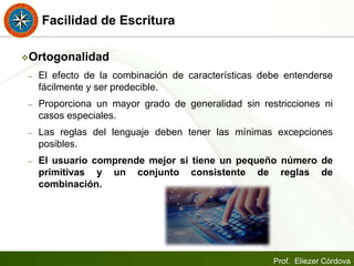 Prof. Eliezer Córdova
Facilidad de Escritura
Ortogonalidad
– El efecto de la combinación de características debe entenderse
fácilmente y ser predecible.
– Proporciona un mayor grado de generalidad sin restricciones ni
casos especiales.
– Las reglas del lenguaje deben tener las mínimas excepciones
posibles.
– El usuario comprende mejor si tiene un pequeño número de
primitivas y un conjunto consistente de reglas de
combinación.
 