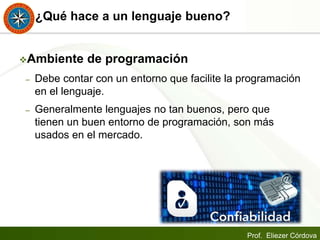 Prof. Eliezer Córdova
¿Qué hace a un lenguaje bueno?
Ambiente de programación
– Debe contar con un entorno que facilite la programación
en el lenguaje.
– Generalmente lenguajes no tan buenos, pero que
tienen un buen entorno de programación, son más
usados en el mercado.
 