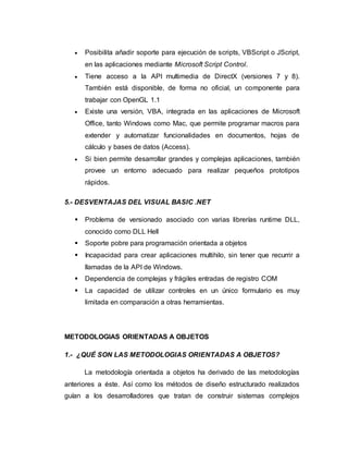  Posibilita añadir soporte para ejecución de scripts, VBScript o JScript,
en las aplicaciones mediante Microsoft Script Control.
 Tiene acceso a la API multimedia de DirectX (versiones 7 y 8).
También está disponible, de forma no oficial, un componente para
trabajar con OpenGL 1.1
 Existe una versión, VBA, integrada en las aplicaciones de Microsoft
Office, tanto Windows como Mac, que permite programar macros para
extender y automatizar funcionalidades en documentos, hojas de
cálculo y bases de datos (Access).
 Si bien permite desarrollar grandes y complejas aplicaciones, también
provee un entorno adecuado para realizar pequeños prototipos
rápidos.
5.- DESVENTAJAS DEL VISUAL BASIC .NET
 Problema de versionado asociado con varias librerías runtime DLL,
conocido como DLL Hell
 Soporte pobre para programación orientada a objetos
 Incapacidad para crear aplicaciones multihilo, sin tener que recurrir a
llamadas de la API de Windows.
 Dependencia de complejas y frágiles entradas de registro COM
 La capacidad de utilizar controles en un único formulario es muy
limitada en comparación a otras herramientas.
METODOLOGIAS ORIENTADAS A OBJETOS
1.- ¿QUÉ SON LAS METODOLOGIAS ORIENTADAS A OBJETOS?
La metodología orientada a objetos ha derivado de las metodologías
anteriores a éste. Así como los métodos de diseño estructurado realizados
guían a los desarrolladores que tratan de construir sistemas complejos
 