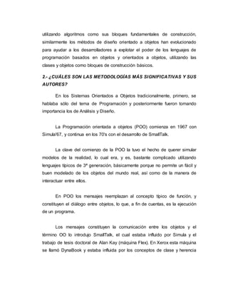 utilizando algoritmos como sus bloques fundamentales de construcción,
similarmente los métodos de diseño orientado a objetos han evolucionado
para ayudar a los desarrolladores a explotar el poder de los lenguajes de
programación basados en objetos y orientados a objetos, utilizando las
clases y objetos como bloques de construcción básicos.
2.- ¿CUÁLES SON LAS METODOLOGÍAS MÁS SIGNIFICATIVAS Y SUS
AUTORES?
En los Sistemas Orientados a Objetos tradicionalmente, primero, se
hablaba sólo del tema de Programación y posteriormente fueron tomando
importancia los de Análisis y Diseño.
La Programación orientada a objetos (POO) comienza en 1967 con
Simula'67, y continua en los 70's con el desarrollo de SmallTalk.
La clave del comienzo de la POO la tuvo el hecho de querer simular
modelos de la realidad, lo cual era, y es, bastante complicado utilizando
lenguajes típicos de 3ª generación, básicamente porque no permite un fácil y
buen modelado de los objetos del mundo real, así como de la manera de
interactuar entre ellos.
En POO los mensajes reemplazan al concepto típico de función, y
constituyen el diálogo entre objetos, lo que, a fin de cuentas, es la ejecución
de un programa.
Los mensajes constituyen la comunicación entre los objetos y el
término OO lo introdujo SmallTalk, el cual estaba influido por Simula y el
trabajo de tesis doctoral de Alan Kay (máquina Flex). En Xerox esta máquina
se llamó DynaBook y estaba influida por los conceptos de clase y herencia
 