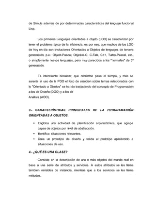 de Simula además de por determinadas características del lenguaje funcional
Lisp.
Los primeros Lenguajes orientados a objeto (LOO) se caracterizan por
tener el problema típico de la eficiencia, es por eso, que muchos de los LOO
de hoy en día son evoluciones Orientadas a Objetos de lenguajes de tercera
generación, p.e.: Object-Pascal, Objetive-C, C-Talk, C++, Turbo-Pascal, etc.,
o simplemente nuevos lenguajes, pero muy parecidos a los "normales" de 3ª
generación.
Es interesante destacar, que conforme pasa el tiempo, y más se
asienta el uso de la POO el foco de atención sobre temas relacionados con
lo "Orientado a Objetos" se ha ido trasladando del concepto de Programación
a los de Diseño (DOO) y a los de
Análisis (AOO).
3.- CARACTERÍSTICAS PRINCIPALES DE LA PROGRAMACIÓN
ORIENTADAS A OBJETOS.
 Engloba una actividad de planificación arquitectónica, que agrupa
capas de objetos por nivel de abstracción.
 Identifica situaciones relevantes.
 Crea un prototipo de diseño y valida el prototipo aplicándolo a
situaciones de uso.
4.- ¿QUÉ ES UNA CLASE?
Consiste en la descripción de uno o más objetos del mundo real en
base a una serie de atributos y servicios. A estos atributos se les llama
también variables de instancia, mientras que a los servicios se les llama
métodos.
 