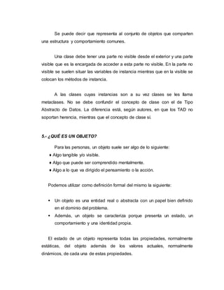 Se puede decir que representa al conjunto de objetos que comparten
una estructura y comportamiento comunes.
Una clase debe tener una parte no visible desde el exterior y una parte
visible que es la encargada de acceder a esta parte no visible. En la parte no
visible se suelen situar las variables de instancia mientras que en la visible se
colocan los métodos de instancia.
A las clases cuyas instancias son a su vez clases se les llama
metaclases. No se debe confundir el concepto de clase con el de Tipo
Abstracto de Datos. La diferencia está, según autores, en que los TAD no
soportan herencia, mientras que el concepto de clase sí.
5.- ¿QUÉ ES UN OBJETO?
Para las personas, un objeto suele ser algo de lo siguiente:
♦ Algo tangible y/o visible.
♦ Algo que puede ser comprendido mentalmente.
♦ Algo a lo que va dirigido el pensamiento o la acción.
Podemos utilizar como definición formal del mismo la siguiente:
 Un objeto es una entidad real o abstracta con un papel bien definido
en el dominio del problema.
 Además, un objeto se caracteriza porque presenta un estado, un
comportamiento y una identidad propia.
El estado de un objeto representa todas las propiedades, normalmente
estáticas, del objeto además de los valores actuales, normalmente
dinámicos, de cada una de estas propiedades.
 