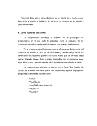 Podemos decir que el comportamiento de un objeto es el modo en que
éste actúa y reacciona, hablando en términos de cambios en su estado y
paso de mensajes.
6.- ¿QUÉ SON LOS EVENTOS?
La programación orientada a eventos es un paradigma de
programación en el que tanto la estructura como la ejecución de los
programas van determinados por los sucesos que ocurran en el sistema.
En la programación dirigida por eventos, al comenzar la ejecución del
programa se llevarán a cabo las inicializaciones y demás código inicial y a
continuación el programa quedará en espera hasta que se produzca algún
evento. Cuando alguno delos eventos esperados por el programa tenga
lugar, el programa pasará a ejecutar el código del correspondiente al evento.
La programación orientada a eventos es la base dela interfaz de
usuario, es el medio más claro por el cual se percibe y algunos lenguajes de
programación orientada a eventos son:
 Lexico
 Visual Basic
 Java(AWT,swing,javascript)
 Visual C++
 Visual C#
 