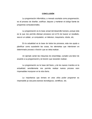 CONCLUSIÓN
La programación informática, a menudo acortada como programación,
es el proceso de diseñar, codificar, depurar y mantener el código fuente de
programas computacionales.
La programación es la base actual del desarrollo humano, porque esta
es la que nos permite efectuar procesos con el fin de buscar un resultado,
sea en un celular, un computador, un televisor, maquinaria, robots, etc.
En la actualidad es la base de todos los procesos, esta nos ayuda a
planificar como sucederán las cosas, los elementos que intervienen en
determinado proceso o función que se deba realizar.
Un ejemplo serían las máquinas de ensamblaje, cumplen una labor de
acuerdo a su programación y la función que necesiten realizar.
La programación es la base del futuro, y de los nuevos inventos en la
actualidad; sencillamente nos permite realizar nuevos proceso eran
impensables incorporar en la vida diaria.
La importancia que tomara en unos años poder programar es
impensable ya sea para avances tecnológicos, científicos, etc.
 