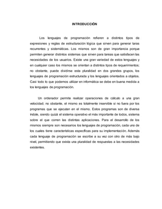 INTRODUCCIÓN
Los lenguajes de programación refieren a distintos tipos de
expresiones y reglas de estructuración lógica que sirven para generar taras
recurrentes y sistemáticas. Los mismos son de gran importancia porque
permiten generar distintos sistemas que sirven para tareas que satisfacen las
necesidades de los usuarios. Existe una gran variedad de estos lenguajes y
en cualquier caso los mismos se orientan a distintos tipos de requerimientos;
no obstante, puede dividirse esta pluralidad en dos grandes grupos, los
lenguajes de programación estructurada y los lenguajes orientados a objetos.
Casi todo lo que podemos utilizar en informática se debe en buena medida a
los lenguajes de programación.
Un ordenador permite realizar operaciones de cálculo a una gran
velocidad; no obstante, el mismo es totalmente inservible si no fuera por los
programas que se ejecutan en el mismo. Estos programas son de diversa
índole, siendo quizá el sistema operativo el más importante de todos, sistema
sobre el que corren las distintas aplicaciones. Para el desarrollo de los
mismos siempre son necesarios los lenguajes de programación, cada uno de
los cuales tiene características específicas para su implementación. Además
cada lenguaje de programación se escribe a su vez con otro de más bajo
nivel, permitiendo que exista una pluralidad de respuestas a las necesidades
existentes.
 