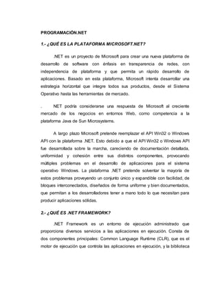 PROGRAMACIÓN.NET
1.- ¿QUÉ ES LA PLATAFORMA MICROSOFT.NET?
.NET es un proyecto de Microsoft para crear una nueva plataforma de
desarrollo de software con énfasis en transparencia de redes, con
independencia de plataforma y que permita un rápido desarrollo de
aplicaciones. Basado en esta plataforma, Microsoft intenta desarrollar una
estrategia horizontal que integre todos sus productos, desde el Sistema
Operativo hasta las herramientas de mercado.
. NET podría considerarse una respuesta de Microsoft al creciente
mercado de los negocios en entornos Web, como competencia a la
plataforma Java de Sun Microsystems.
A largo plazo Microsoft pretende reemplazar el API Win32 o Windows
API con la plataforma .NET. Esto debido a que el API Win32 o Windows API
fue desarrollada sobre la marcha, careciendo de documentación detallada,
uniformidad y cohesión entre sus distintos componentes, provocando
múltiples problemas en el desarrollo de aplicaciones para el sistema
operativo Windows. La plataforma .NET pretende solventar la mayoría de
estos problemas proveyendo un conjunto único y expandible con facilidad, de
bloques interconectados, diseñados de forma uniforme y bien documentados,
que permitan a los desarrolladores tener a mano todo lo que necesitan para
producir aplicaciones sólidas.
2.- ¿QUÉ ES .NET FRAMEWORK?
.NET Framework es un entorno de ejecución administrado que
proporciona diversos servicios a las aplicaciones en ejecución. Consta de
dos componentes principales: Common Language Runtime (CLR), que es el
motor de ejecución que controla las aplicaciones en ejecución, y la biblioteca
 