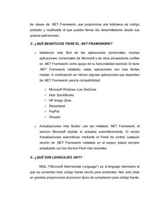 de clases de .NET Framework, que proporciona una biblioteca de código
probado y reutilizable al que pueden llamar los desarrolladores desde sus
propias aplicaciones.
3.- ¿QUÉ BENEFICIOS TIENE EL .NET FRAMEWORK?
 Instalación más fácil de las aplicaciones comerciales: muchas
aplicaciones comerciales de Microsoft y de otros proveedores confían
en .NET Framework como apoyo de su funcionalidad esencial. Si tiene
.NET Framework instalado, estas aplicaciones son más fáciles
instalar. A continuación se indican algunas aplicaciones que dependen
de .NET Framework para la compatibilidad:
 Microsoft Windows Live OneCare
 Intuit QuickBooks
 HP Image Zone
 Streamload
 PayPal
 Grouper
 Actualizaciones más fáciles: una vez instalado .NET Framework, el
servicio Microsoft Update lo actualiza automáticamente. Si recibe
Actualizaciones automáticas mediante el Panel de control, cualquier
versión de .NET Framework instalada en el equipo estará siempre
actualizada con los Service Pack más recientes.
4.- ¿QUÉ SON LENGUAJES .NET?
MSIL ("Microsoft Intermediate Language") es al lenguaje intermedio al
que es convertido todo código fuente escrito para ambientes .Net, esto dista
en grandes proporciones al proceso típico de compilación para código fuente,
 