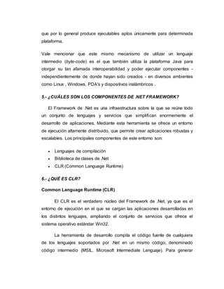 que por lo general produce ejecutables aptos únicamente para determinada
plataforma.
Vale mencionar que este mismo mecanismo de utilizar un lenguaje
intermedio (byte-code) es el que también utiliza la plataforma Java para
otorgar su tan afamada interoperabilidad y poder ejecutar componentes -
independientemente de donde hayan sido creados - en diversos ambientes
como Linux , Windows, PDA's y dispositivos inalámbricos .
5.- ¿CUÁLES SON LOS COMPONENTES DE .NET FRAMEWORK?
El Framework de .Net es una infraestructura sobre la que se reúne todo
un conjunto de lenguajes y servicios que simplifican enormemente el
desarrollo de aplicaciones. Mediante esta herramienta se ofrece un entorno
de ejecución altamente distribuido, que permite crear aplicaciones robustas y
escalables. Los principales componentes de este entorno son:
 Lenguajes de compilación
 Biblioteca de clases de .Net
 CLR (Common Language Runtime)
6.- ¿QUÉ ES CLR?
Common Language Runtime (CLR)
El CLR es el verdadero núcleo del Framework de .Net, ya que es el
entorno de ejecución en el que se cargan las aplicaciones desarrolladas en
los distintos lenguajes, ampliando el conjunto de servicios que ofrece el
sistema operativo estándar Win32.
La herramienta de desarrollo compila el código fuente de cualquiera
de los lenguajes soportados por .Net en un mismo código, denominado
código intermedio (MSIL, Microsoft Intermediate Lenguaje). Para generar
 